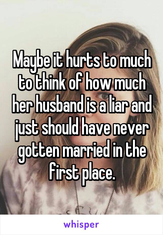Maybe it hurts to much to think of how much her husband is a liar and just should have never gotten married in the first place.