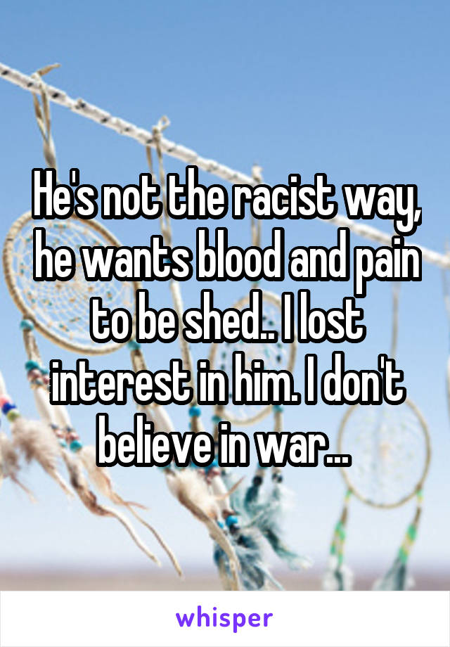 He's not the racist way, he wants blood and pain to be shed.. I lost interest in him. I don't believe in war... 