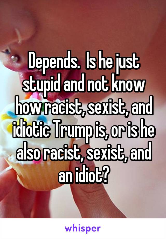Depends.  Is he just stupid and not know how racist, sexist, and idiotic Trump is, or is he also racist, sexist, and an idiot?