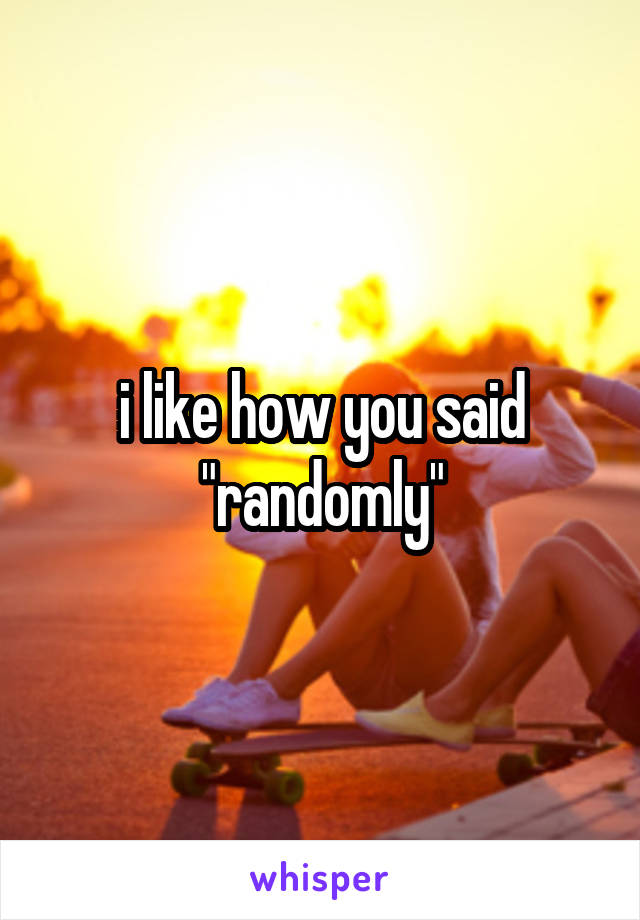 i like how you said "randomly"