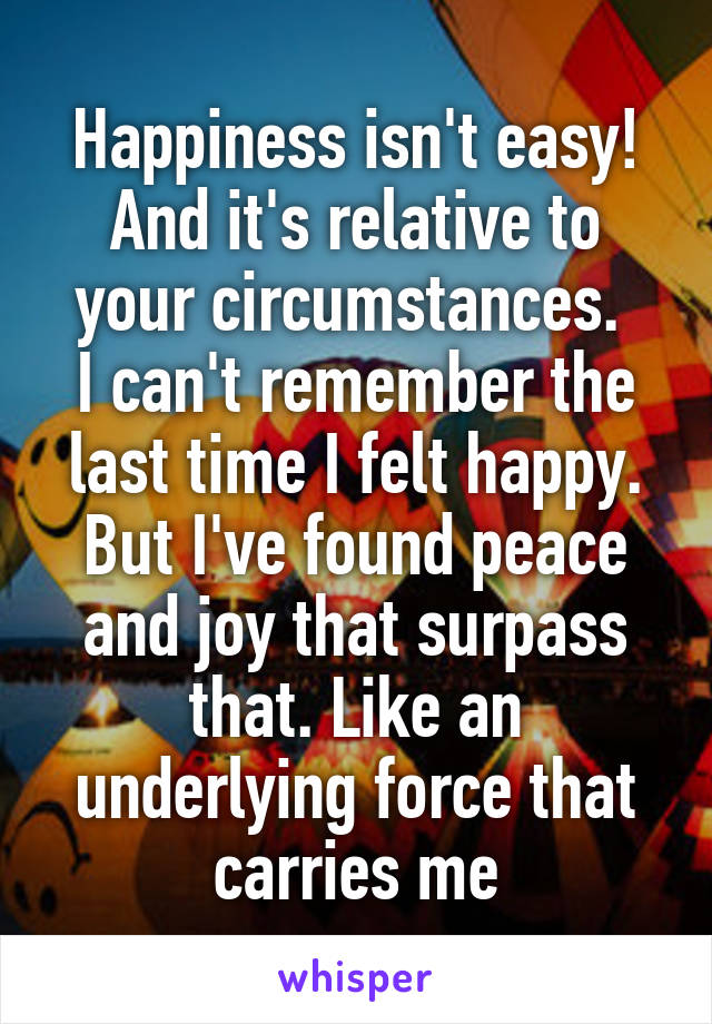 Happiness isn't easy! And it's relative to your circumstances. 
I can't remember the last time I felt happy. But I've found peace and joy that surpass that. Like an underlying force that carries me