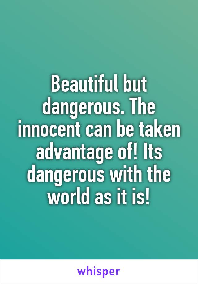 Beautiful but dangerous. The innocent can be taken advantage of! Its dangerous with the world as it is!
