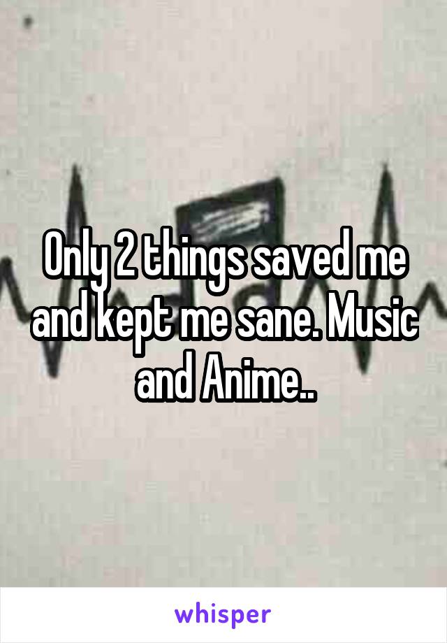 Only 2 things saved me and kept me sane. Music and Anime..