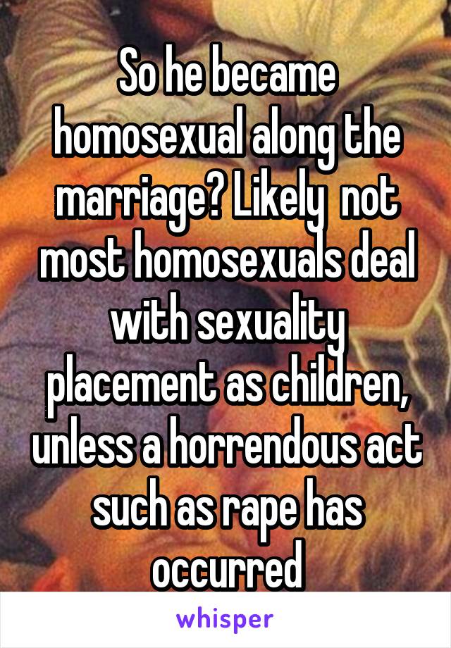 So he became homosexual along the marriage? Likely  not most homosexuals deal with sexuality placement as children, unless a horrendous act such as rape has occurred