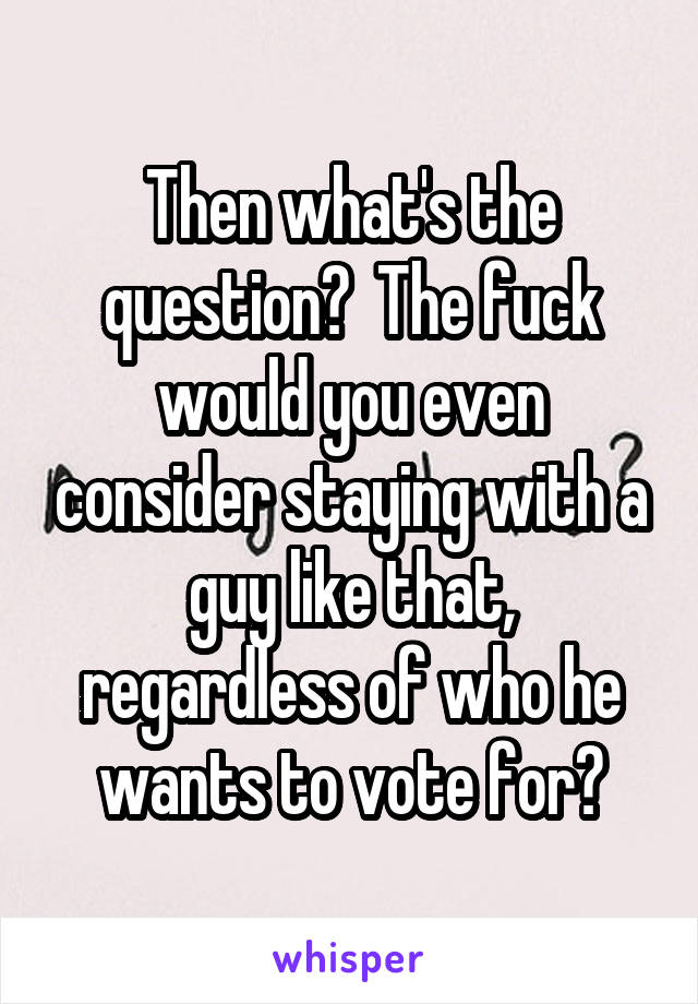 Then what's the question?  The fuck would you even consider staying with a guy like that, regardless of who he wants to vote for?