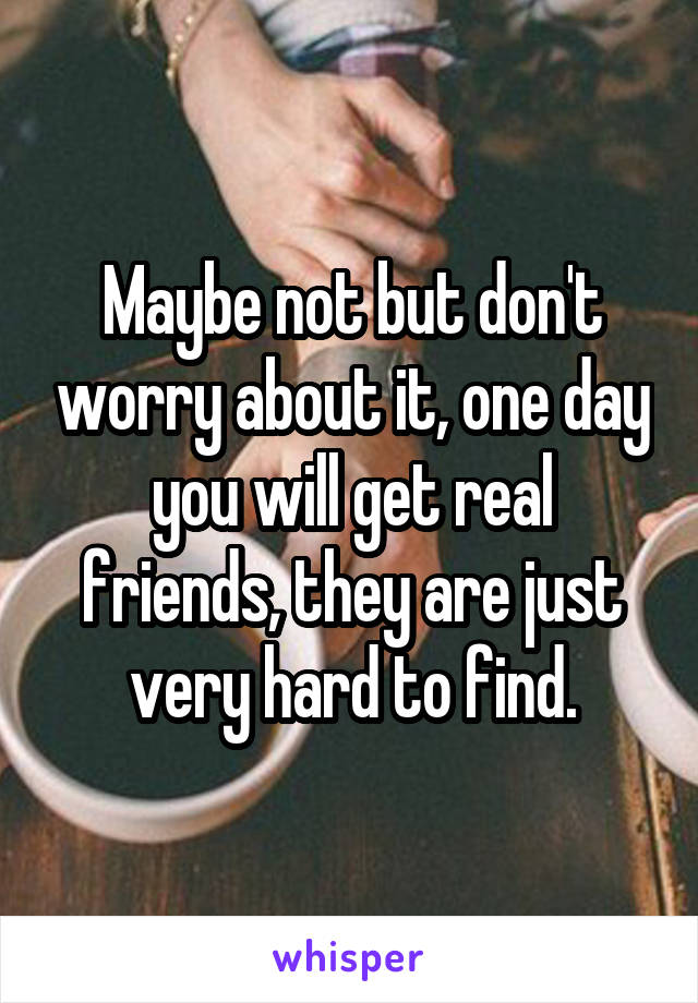 Maybe not but don't worry about it, one day you will get real friends, they are just very hard to find.