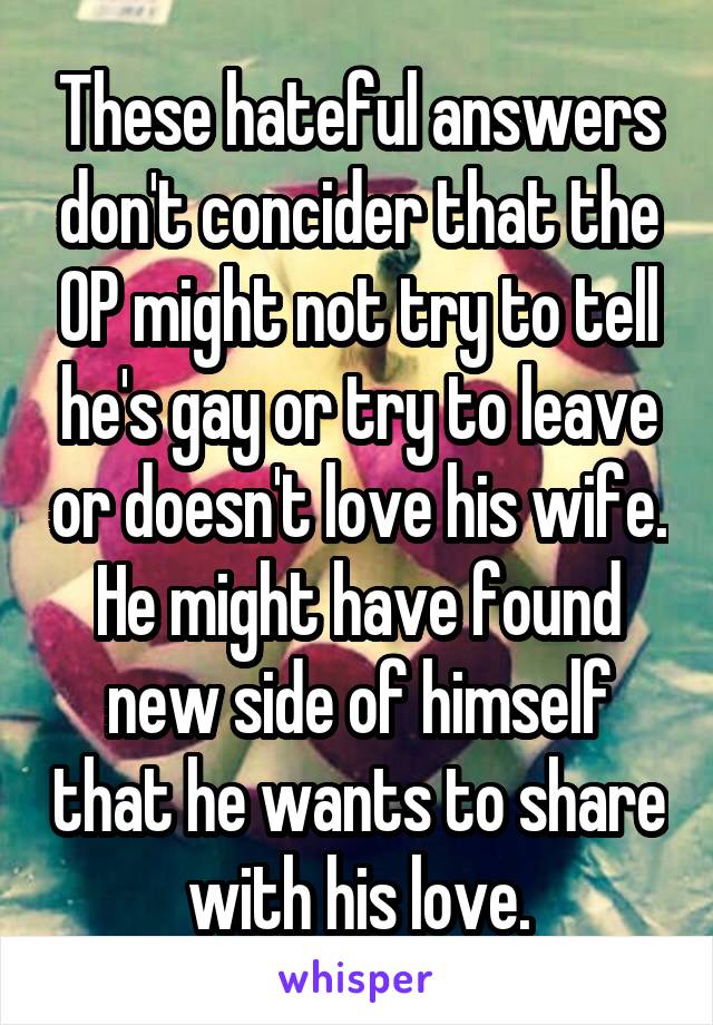 These hateful answers don't concider that the OP might not try to tell he's gay or try to leave or doesn't love his wife. He might have found new side of himself that he wants to share with his love.
