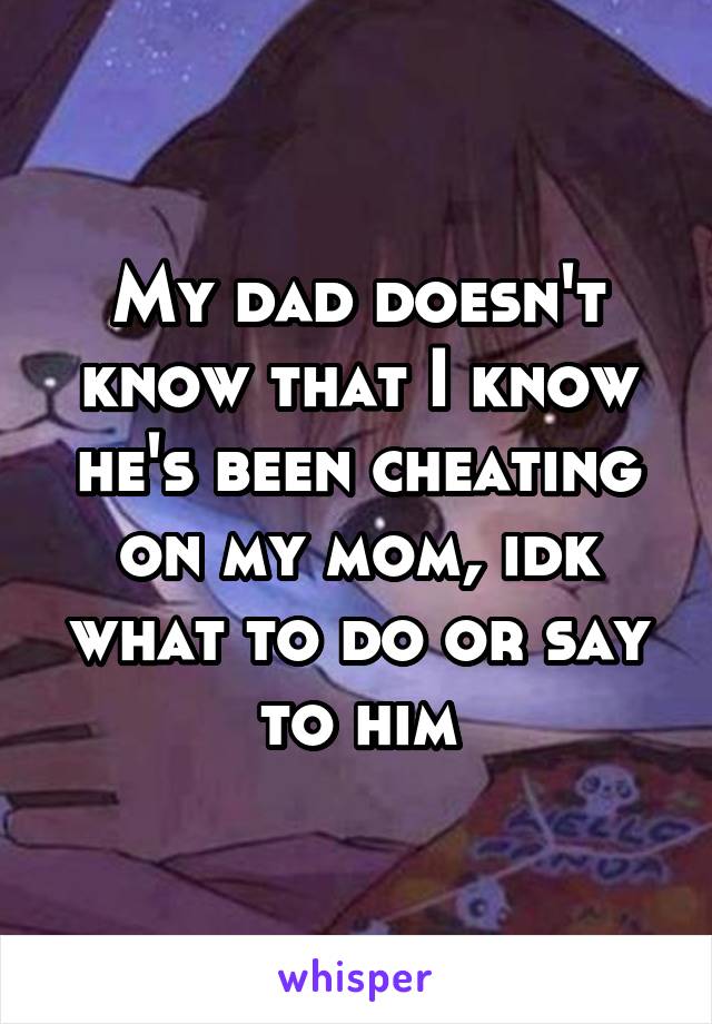 My dad doesn't know that I know he's been cheating on my mom, idk what to do or say to him