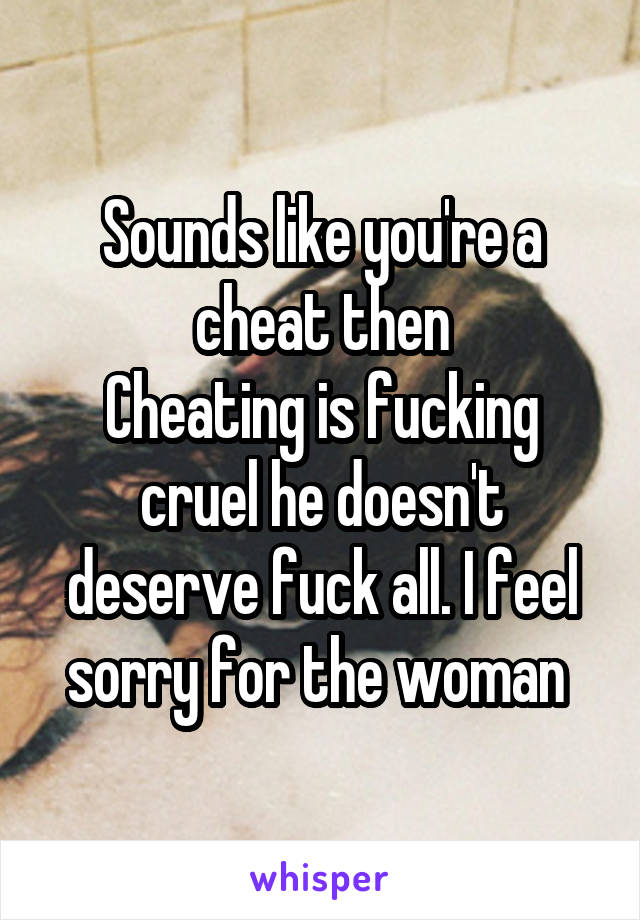 Sounds like you're a cheat then
Cheating is fucking cruel he doesn't deserve fuck all. I feel sorry for the woman 