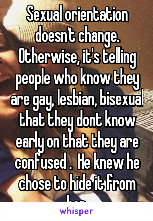 Sexual orientation doesn't change. Otherwise, it's telling people who know they are gay, lesbian, bisexual that they dont know early on that they are confused .  He knew he chose to hide it from her.