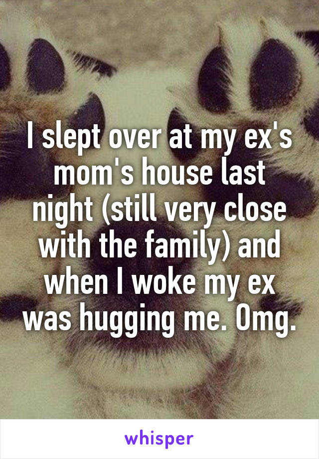I slept over at my ex's mom's house last night (still very close with the family) and when I woke my ex was hugging me. Omg.