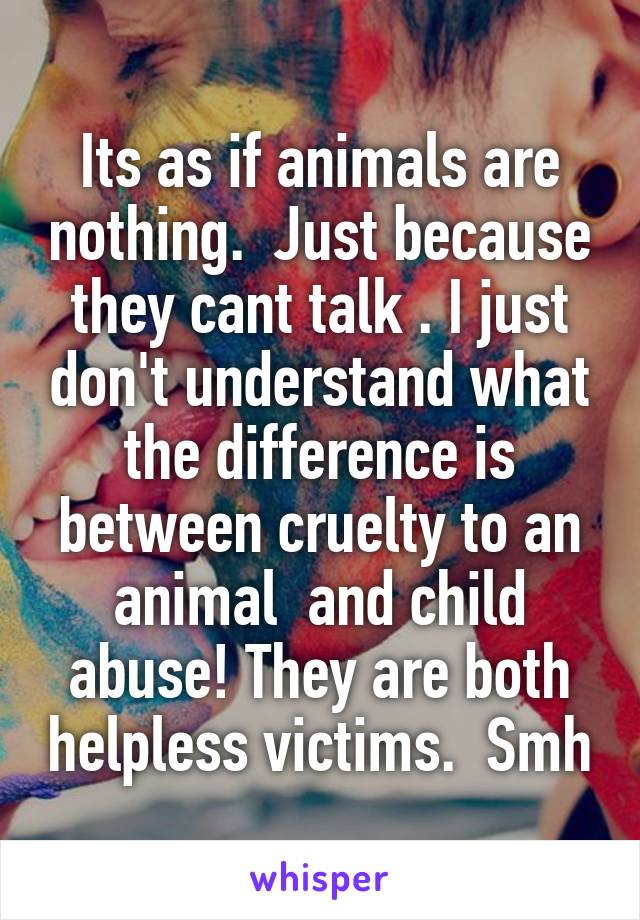 Its as if animals are nothing.  Just because they cant talk . I just don't understand what the difference is between cruelty to an animal  and child abuse! They are both helpless victims.  Smh