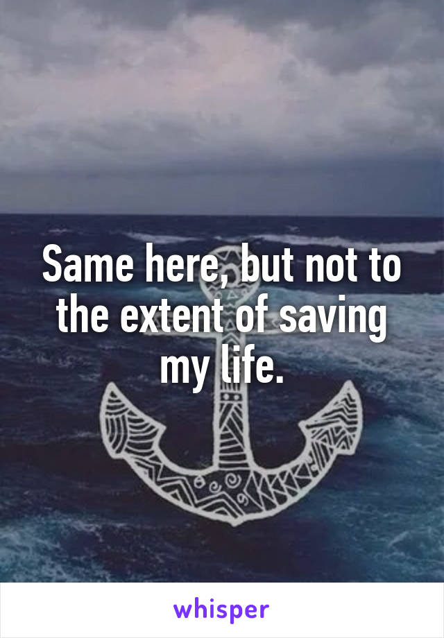 Same here, but not to the extent of saving my life.