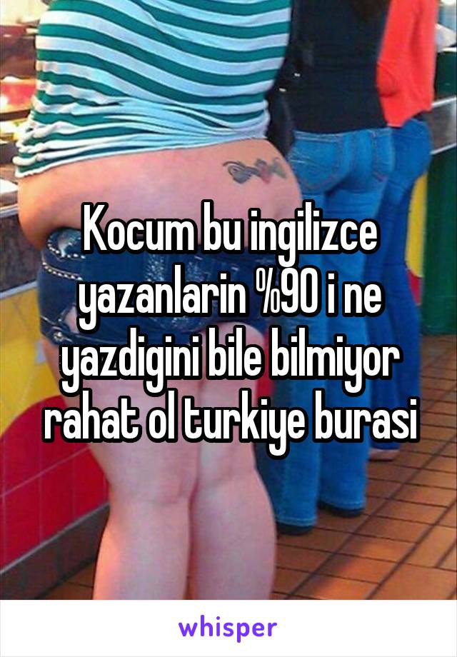 Kocum bu ingilizce yazanlarin %90 i ne yazdigini bile bilmiyor rahat ol turkiye burasi