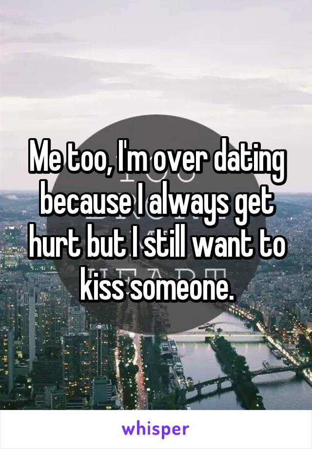 Me too, I'm over dating because I always get hurt but I still want to kiss someone.