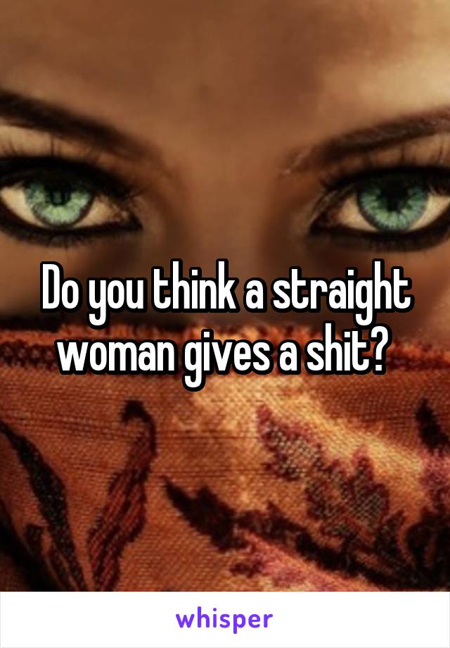 Do you think a straight woman gives a shit? 
