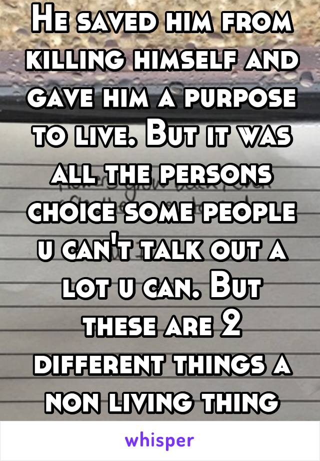 He saved him from killing himself and gave him a purpose to live. But it was all the persons choice some people u can't talk out a lot u can. But these are 2 different things a non living thing can't 