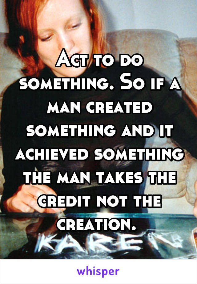 Act to do something. So if a man created something and it achieved something the man takes the credit not the creation. 