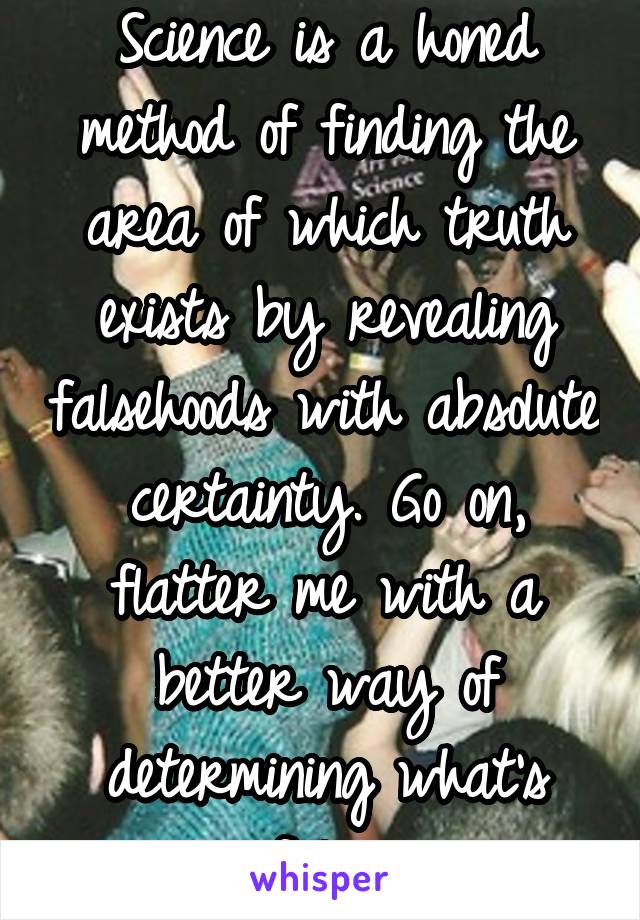 Science is a honed method of finding the area of which truth exists by revealing falsehoods with absolute certainty. Go on, flatter me with a better way of determining what's false.
