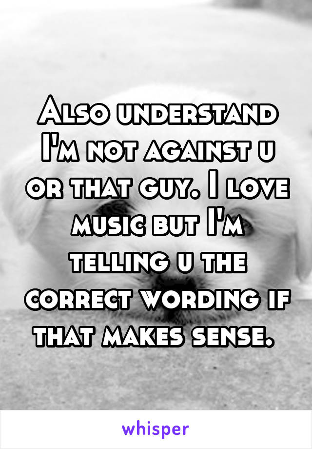 Also understand I'm not against u or that guy. I love music but I'm telling u the correct wording if that makes sense. 