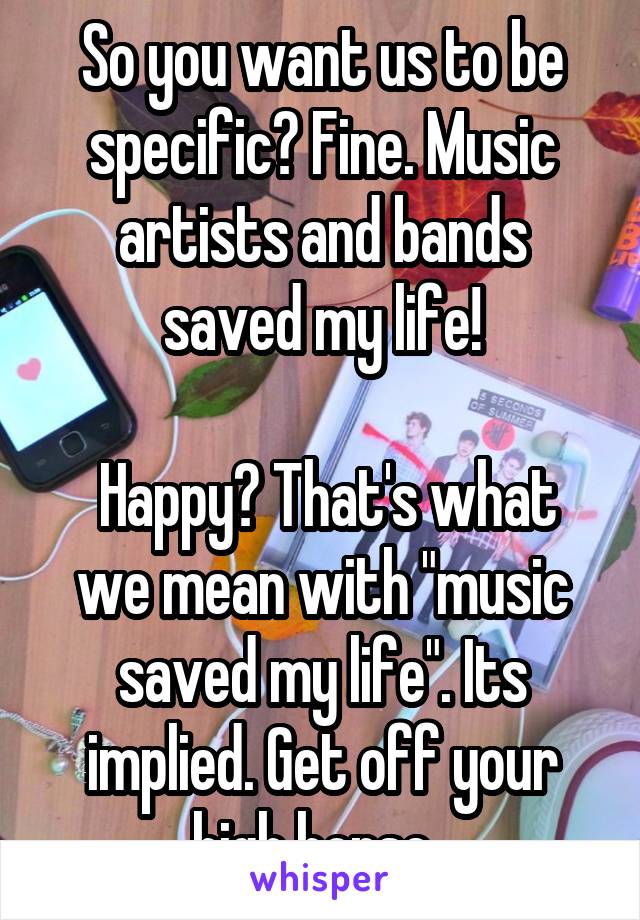 So you want us to be specific? Fine. Music artists and bands saved my life!

 Happy? That's what we mean with "music saved my life". Its implied. Get off your high horse. 