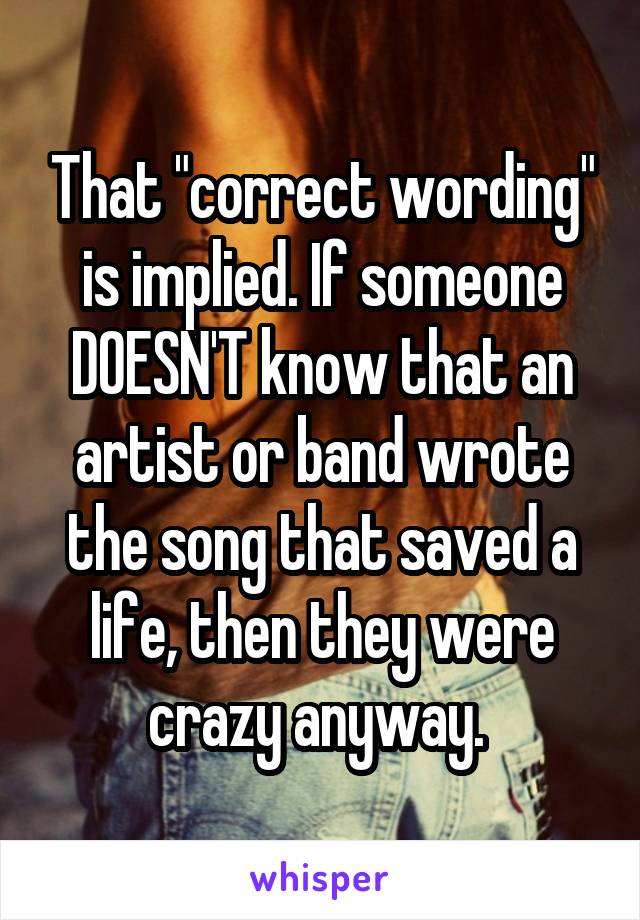 That "correct wording" is implied. If someone DOESN'T know that an artist or band wrote the song that saved a life, then they were crazy anyway. 