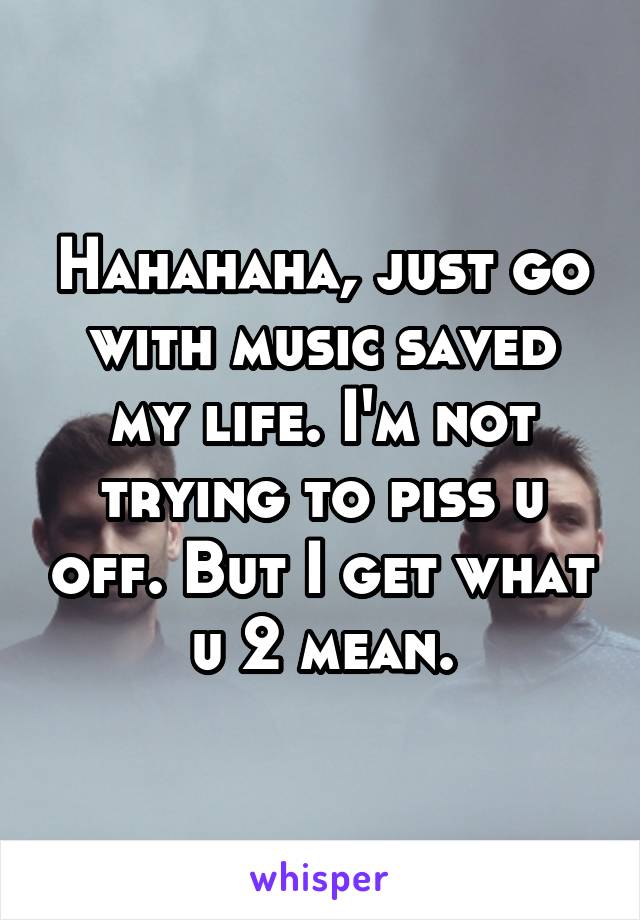 Hahahaha, just go with music saved my life. I'm not trying to piss u off. But I get what u 2 mean.