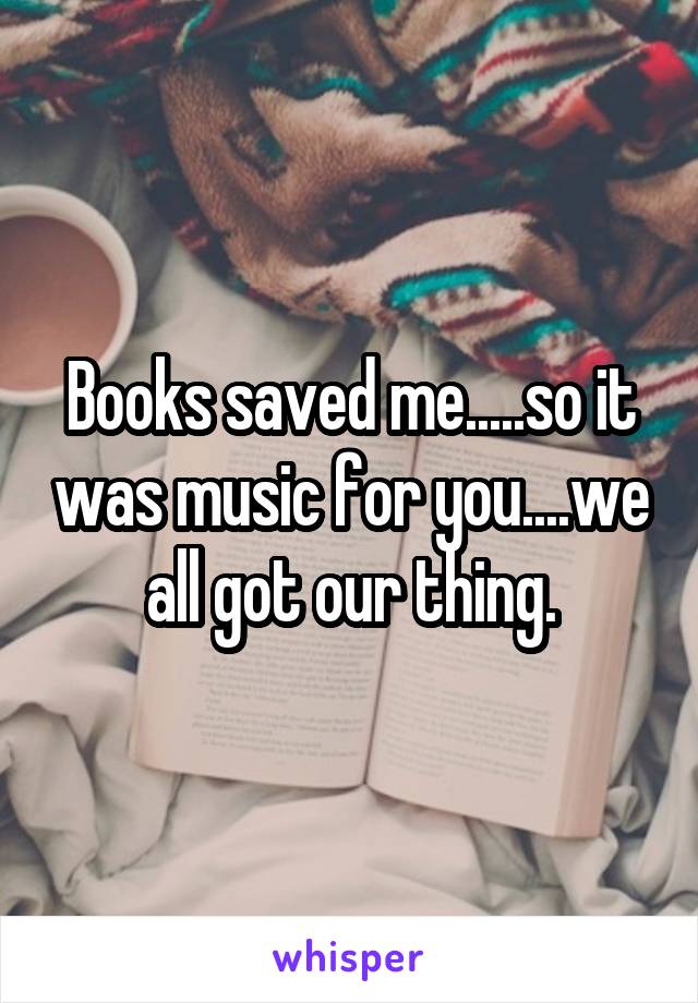 Books saved me.....so it was music for you....we all got our thing.