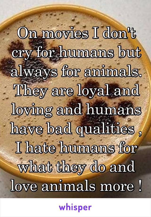 On movies I don't cry for humans but always for animals. They are loyal and loving and humans have bad qualities , I hate humans for what they do and love animals more !