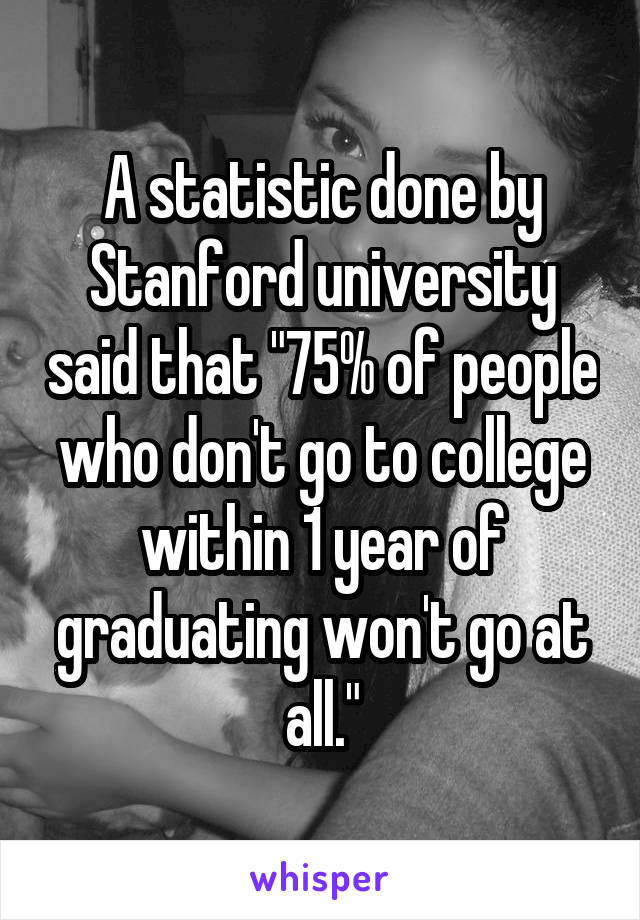 A statistic done by Stanford university said that "75% of people who don't go to college within 1 year of graduating won't go at all."