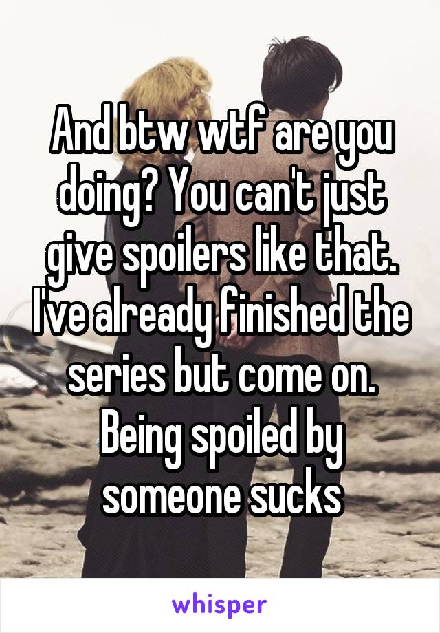 And btw wtf are you doing? You can't just give spoilers like that. I've already finished the series but come on. Being spoiled by someone sucks