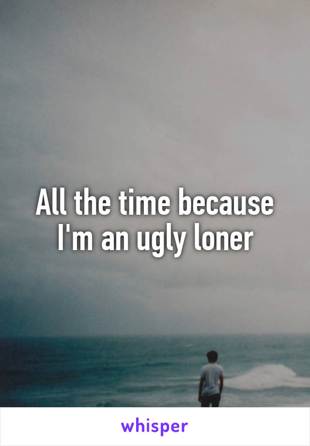 All the time because I'm an ugly loner