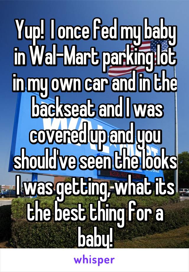 Yup!  I once fed my baby in Wal-Mart parking lot in my own car and in the  backseat and I was covered up and you should've seen the looks I was getting, what its the best thing for a baby!