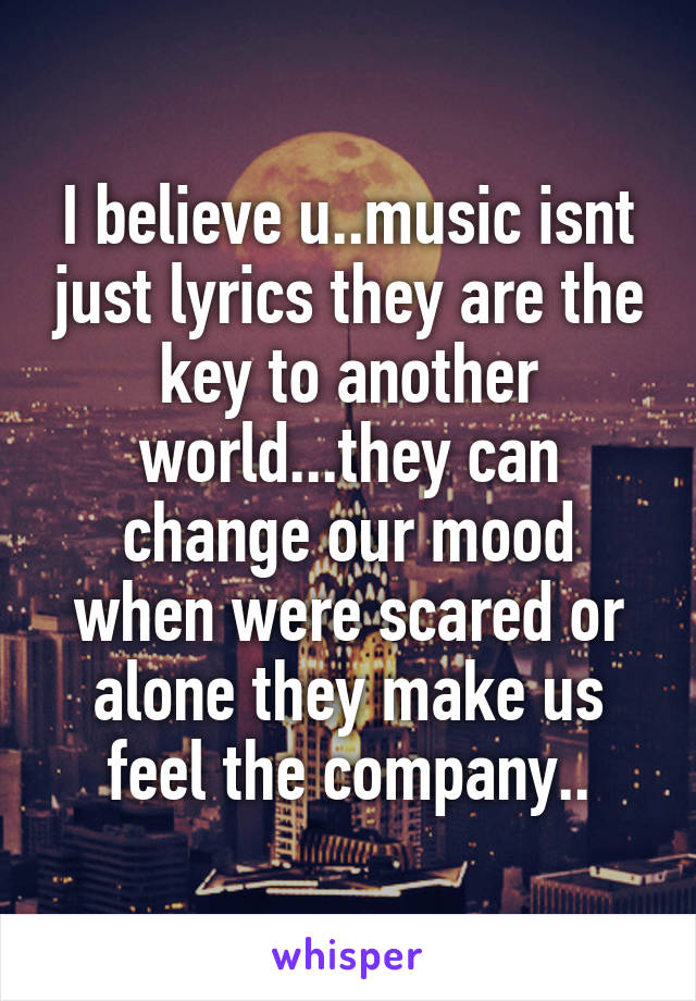 I believe u..music isnt just lyrics they are the key to another world...they can change our mood when were scared or alone they make us feel the company..