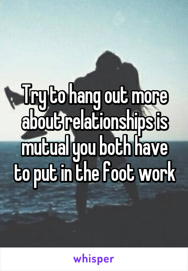 Try to hang out more about relationships is mutual you both have to put in the foot work