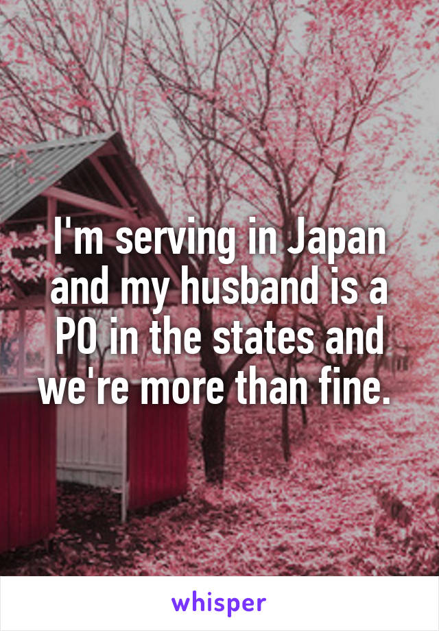 I'm serving in Japan and my husband is a PO in the states and we're more than fine. 