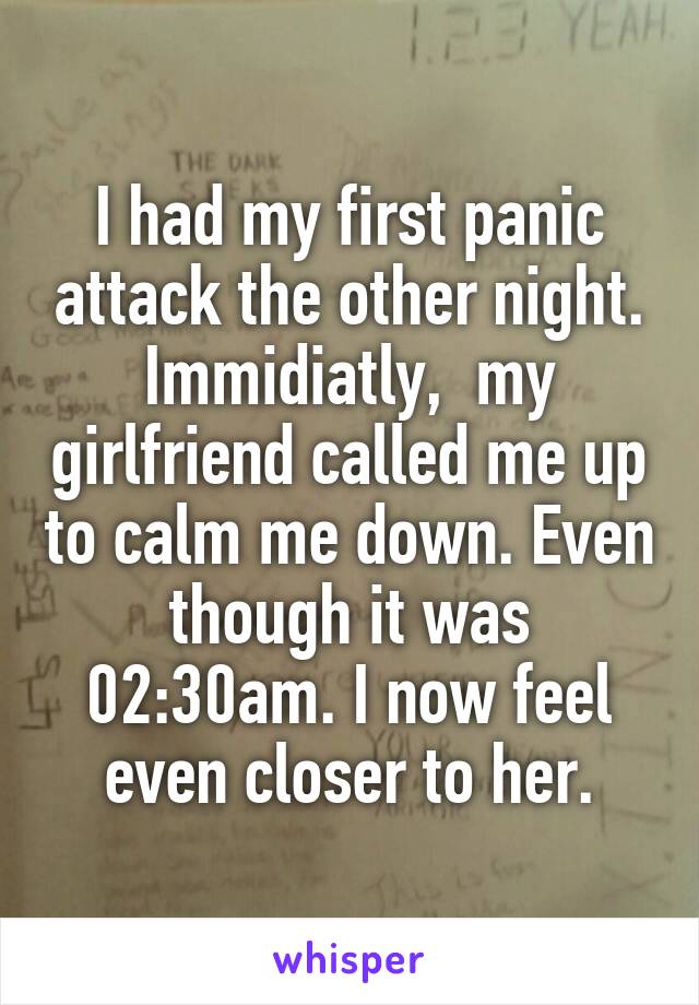 I had my first panic attack the other night. Immidiatly,  my girlfriend called me up to calm me down. Even though it was 02:30am. I now feel even closer to her.