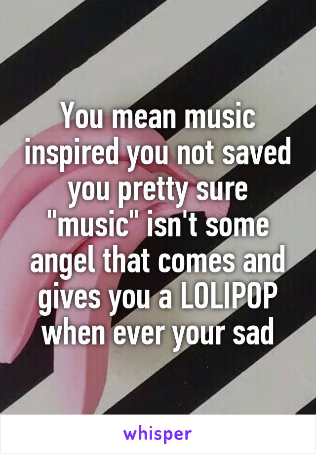 You mean music inspired you not saved you pretty sure "music" isn't some angel that comes and gives you a LOLIPOP when ever your sad