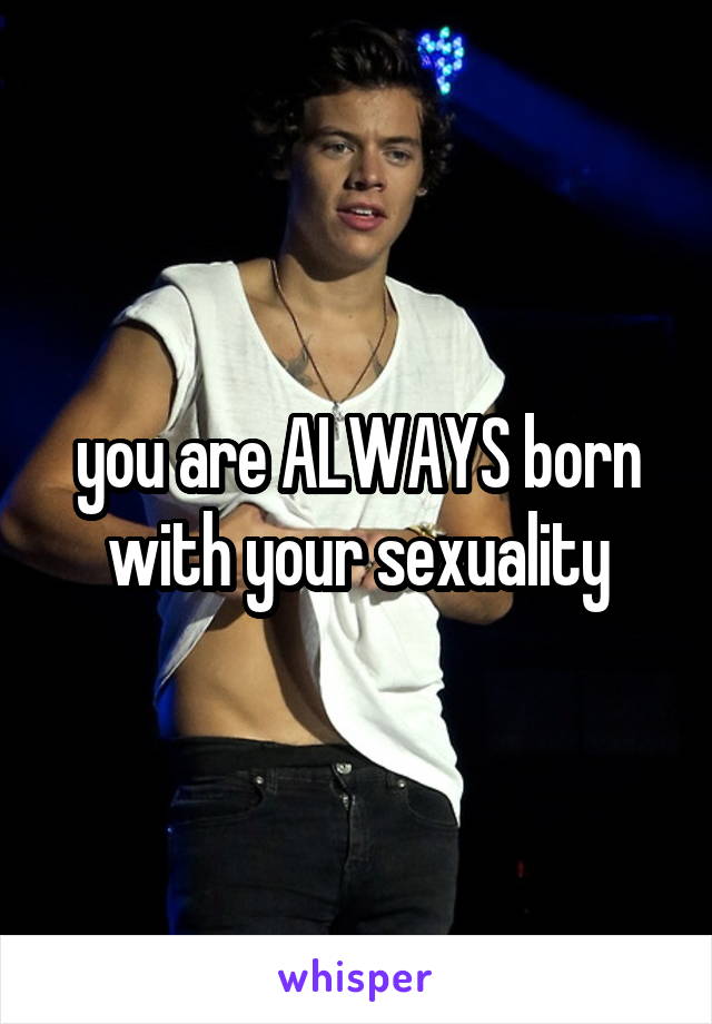 you are ALWAYS born with your sexuality