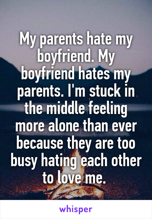 My parents hate my boyfriend. My boyfriend hates my parents. I'm stuck in the middle feeling more alone than ever because they are too busy hating each other to love me. 