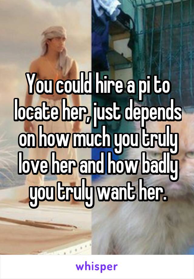You could hire a pi to locate her, just depends on how much you truly love her and how badly you truly want her.