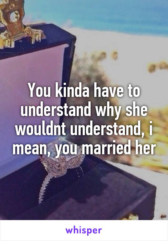 You kinda have to understand why she wouldnt understand, i mean, you married her