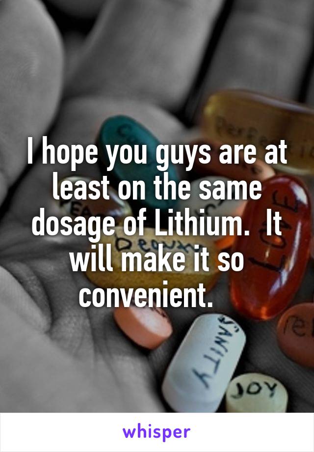 I hope you guys are at least on the same dosage of Lithium.  It will make it so convenient.   