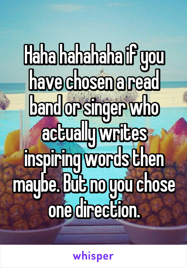 Haha hahahaha if you have chosen a read band or singer who actually writes inspiring words then maybe. But no you chose one direction.