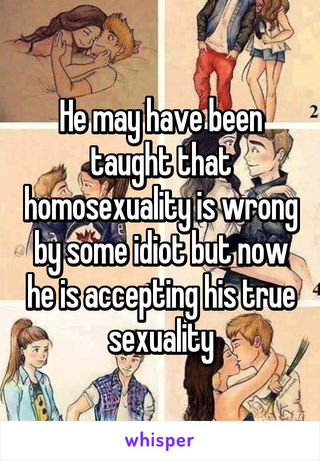 He may have been taught that homosexuality is wrong by some idiot but now he is accepting his true sexuality