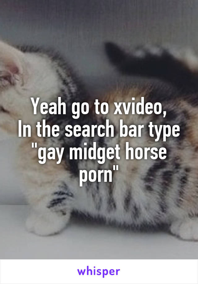 Yeah go to xvideo,
In the search bar type "gay midget horse porn"