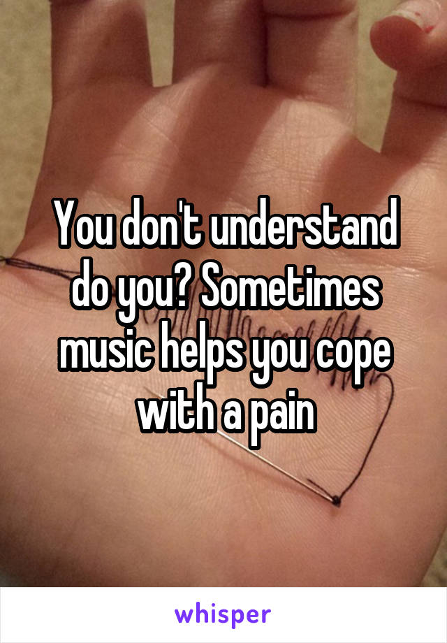 You don't understand do you? Sometimes music helps you cope with a pain