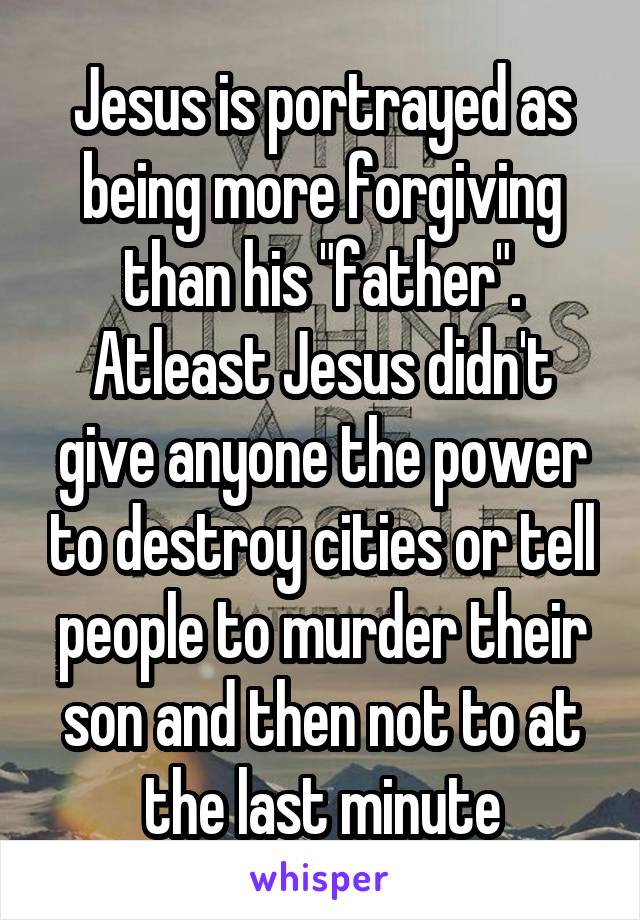 Jesus is portrayed as being more forgiving than his "father". Atleast Jesus didn't give anyone the power to destroy cities or tell people to murder their son and then not to at the last minute