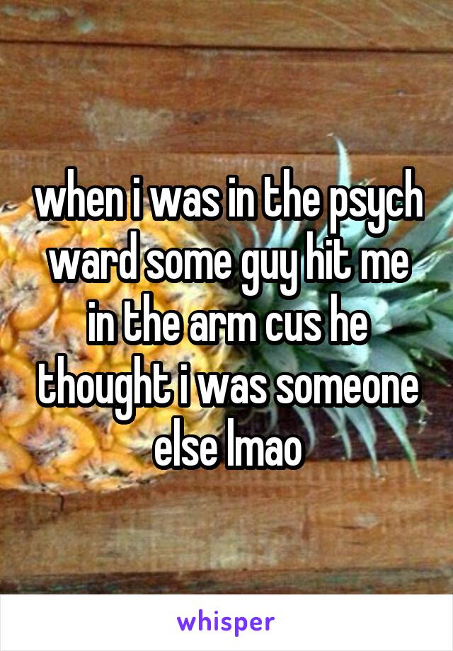 when i was in the psych ward some guy hit me in the arm cus he thought i was someone else lmao