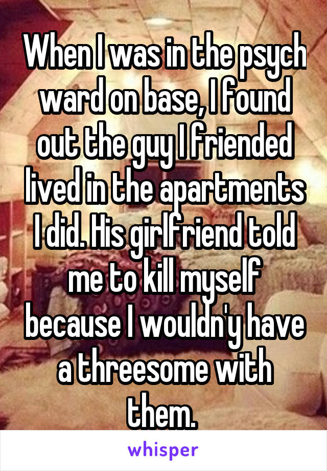 When I was in the psych ward on base, I found out the guy I friended lived in the apartments I did. His girlfriend told me to kill myself because I wouldn'y have a threesome with them. 